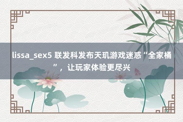 lissa_sex5 联发科发布天玑游戏迷惑“全家桶”，让玩家体验更尽兴