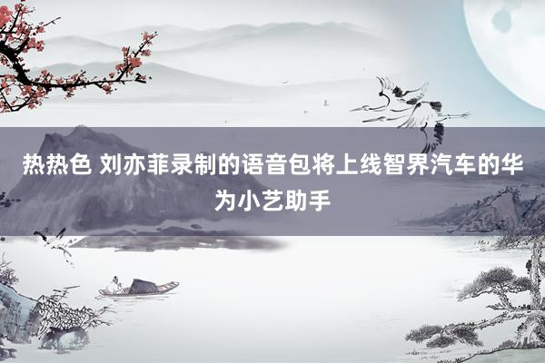 热热色 刘亦菲录制的语音包将上线智界汽车的华为小艺助手