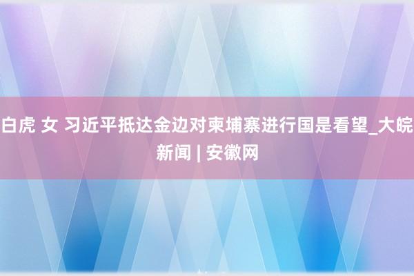 白虎 女 习近平抵达金边对柬埔寨进行国是看望_大皖新闻 | 安徽网