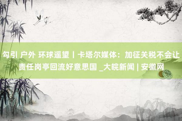 勾引 户外 环球遥望丨卡塔尔媒体：加征关税不会让责任岗亭回流好意思国 _大皖新闻 | 安徽网