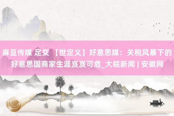 麻豆传媒 足交 【世定义】好意思媒：关税风暴下的好意思国商家生涯岌岌可危_大皖新闻 | 安徽网
