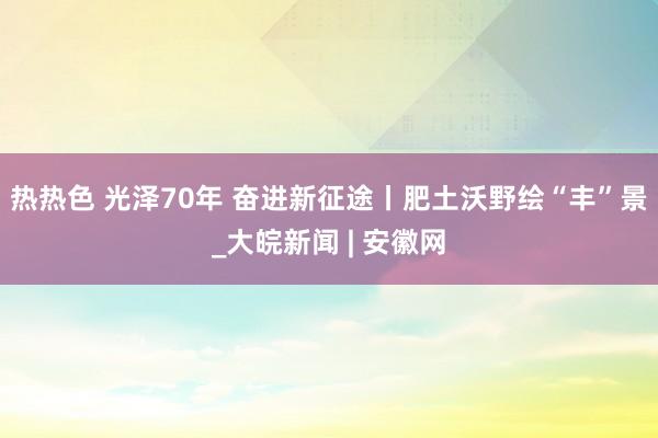热热色 光泽70年 奋进新征途丨肥土沃野绘“丰”景_大皖新闻 | 安徽网