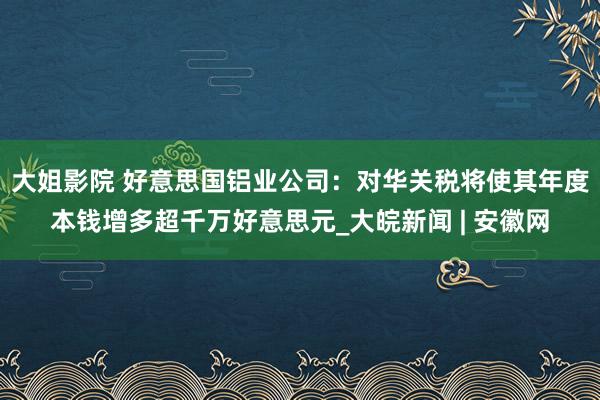 大姐影院 好意思国铝业公司：对华关税将使其年度本钱增多超千万好意思元_大皖新闻 | 安徽网