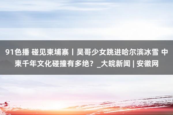 91色播 碰见柬埔寨丨吴哥少女跳进哈尔滨冰雪 中柬千年文化碰撞有多绝？_大皖新闻 | 安徽网