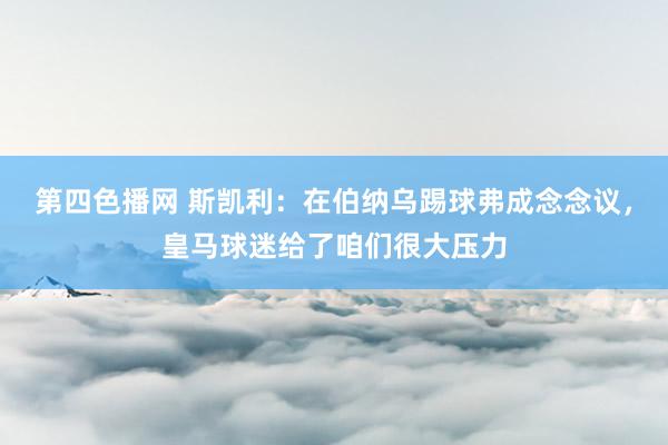 第四色播网 斯凯利：在伯纳乌踢球弗成念念议，皇马球迷给了咱们很大压力