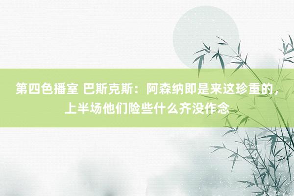 第四色播室 巴斯克斯：阿森纳即是来这珍重的，上半场他们险些什么齐没作念
