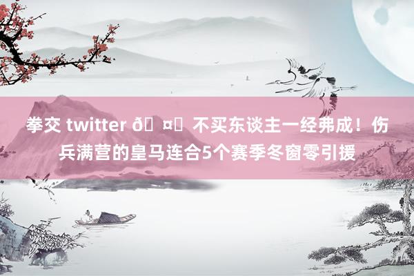 拳交 twitter 🤕不买东谈主一经弗成！伤兵满营的皇马连合5个赛季冬窗零引援