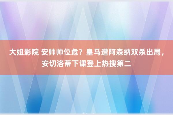 大姐影院 安帅帅位危?皇马遭阿森纳双杀出局,安切洛蒂下课登上热搜第二