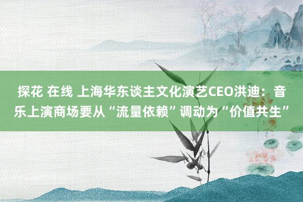 探花 在线 上海华东谈主文化演艺CEO洪迪：音乐上演商场要从“流量依赖”调动为“价值共生”