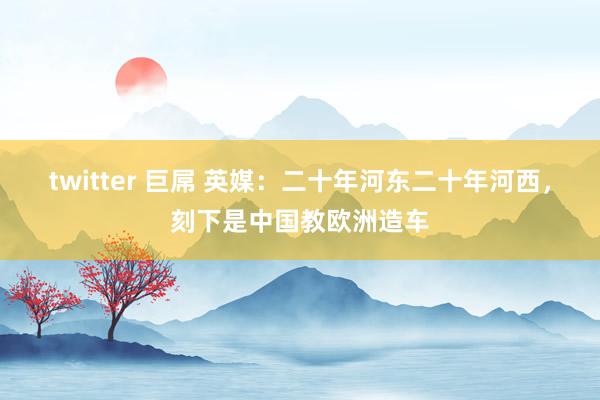 twitter 巨屌 英媒：二十年河东二十年河西，刻下是中国教欧洲造车