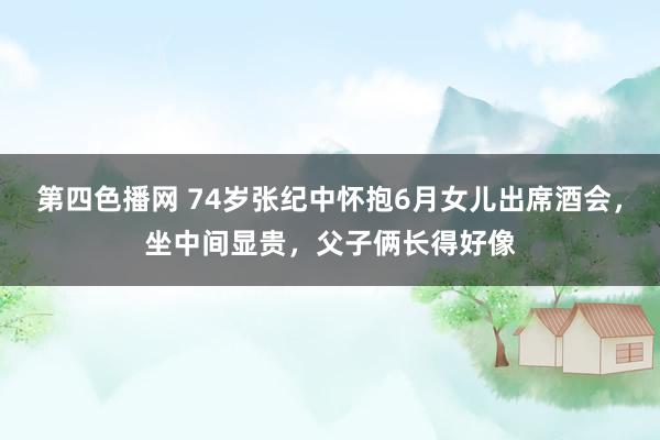 第四色播网 74岁张纪中怀抱6月女儿出席酒会，坐中间显贵，父子俩长得好像