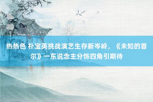 热热色 朴宝英挑战演艺生存新岑岭，《未知的首尔》一东说念主分饰四角引期待