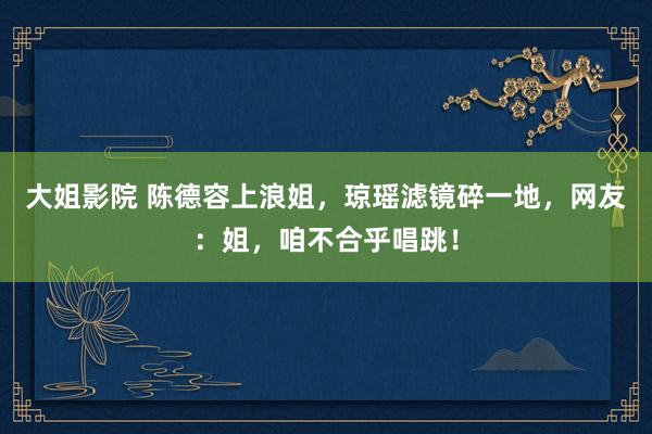 大姐影院 陈德容上浪姐，琼瑶滤镜碎一地，网友：姐，咱不合乎唱跳！