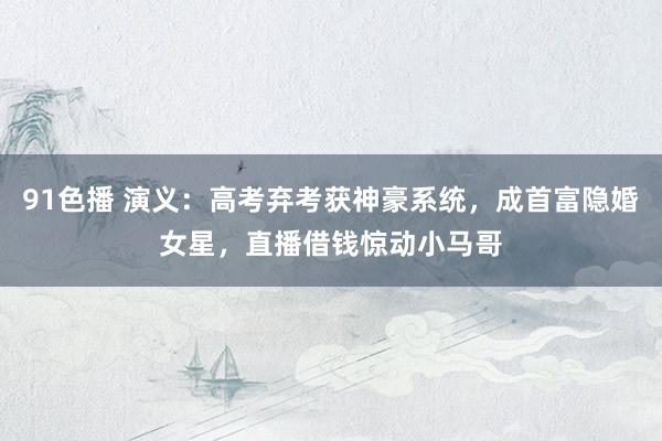 91色播 演义：高考弃考获神豪系统，成首富隐婚女星，直播借钱惊动小马哥