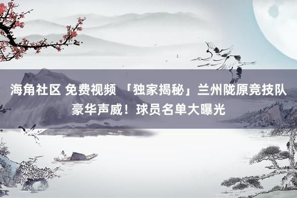海角社区 免费视频 「独家揭秘」兰州陇原竞技队豪华声威！球员名单大曝光