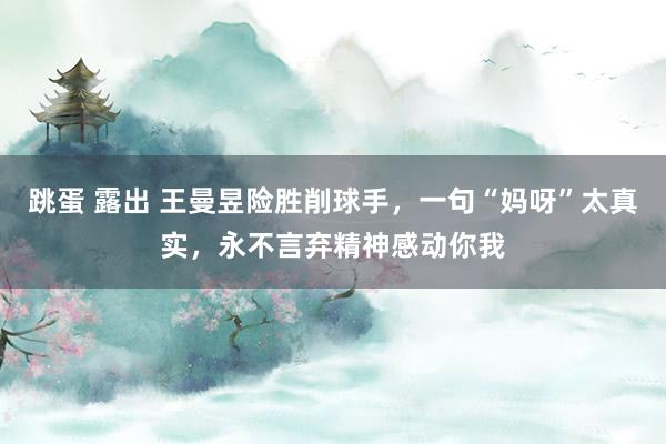 跳蛋 露出 王曼昱险胜削球手，一句“妈呀”太真实，永不言弃精神感动你我