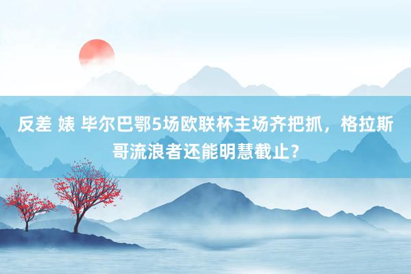 反差 婊 毕尔巴鄂5场欧联杯主场齐把抓，格拉斯哥流浪者还能明慧截止？