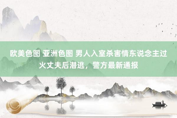 欧美色图 亚洲色图 男人入室杀害情东说念主过火丈夫后潜逃，警方最新通报