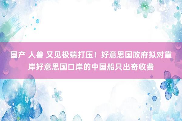 国产 人兽 又见极端打压！好意思国政府拟对靠岸好意思国口岸的中国船只出奇收费