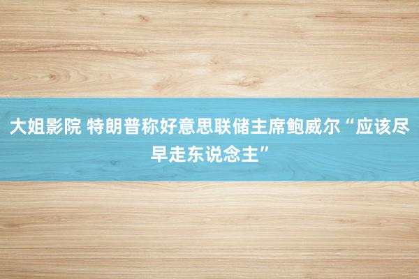 大姐影院 特朗普称好意思联储主席鲍威尔“应该尽早走东说念主”