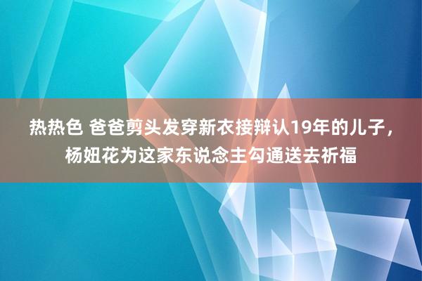 热热色 爸爸剪头发穿新衣接辩认19年的儿子，杨妞花为这家东说念主勾通送去祈福
