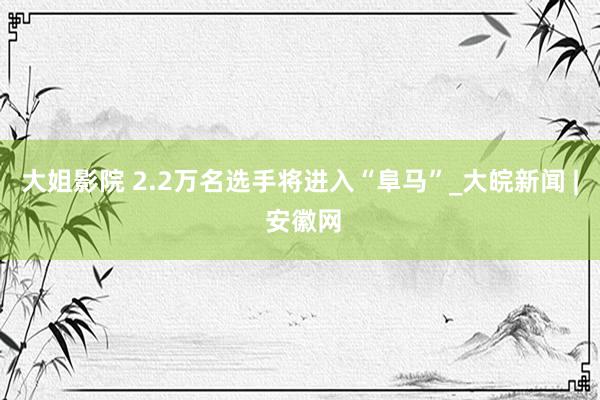 大姐影院 2.2万名选手将进入“阜马”_大皖新闻 | 安徽网