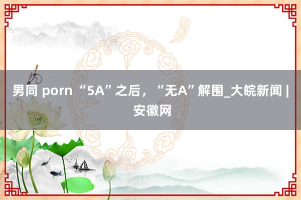 男同 porn “5A”之后，“无A”解围_大皖新闻 | 安徽网