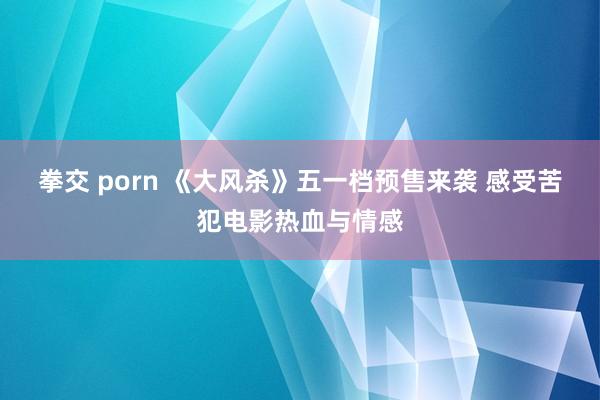 拳交 porn 《大风杀》五一档预售来袭 感受苦犯电影热血与情感