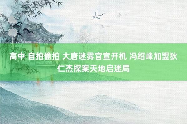 高中 自拍偷拍 大唐迷雾官宣开机 冯绍峰加盟狄仁杰探案天地启迷局