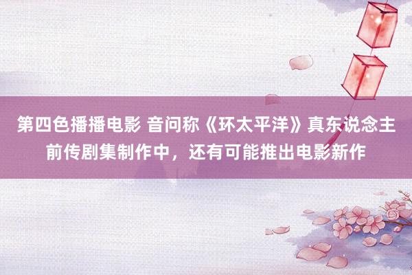 第四色播播电影 音问称《环太平洋》真东说念主前传剧集制作中，还有可能推出电影新作