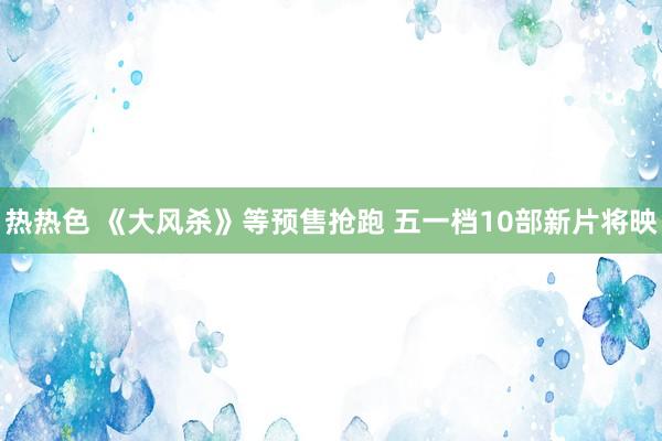 热热色 《大风杀》等预售抢跑 五一档10部新片将映