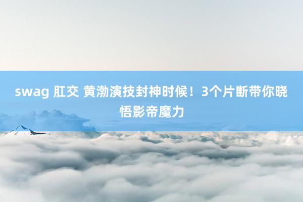 swag 肛交 黄渤演技封神时候！3个片断带你晓悟影帝魔力