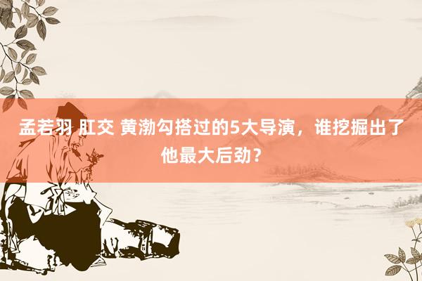 孟若羽 肛交 黄渤勾搭过的5大导演，谁挖掘出了他最大后劲？