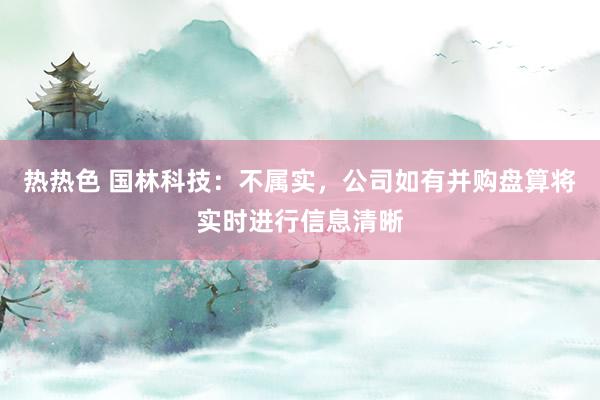 热热色 国林科技：不属实，公司如有并购盘算将实时进行信息清晰