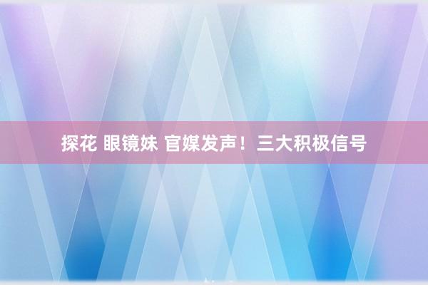 探花 眼镜妹 官媒发声！三大积极信号