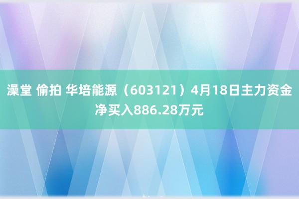 澡堂 偷拍 华培能源（603121）4月18日主力资金净买入886.28万元