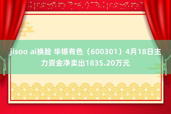 jisoo ai换脸 华锡有色（600301）4月18日主力资金净卖出1835.20万元