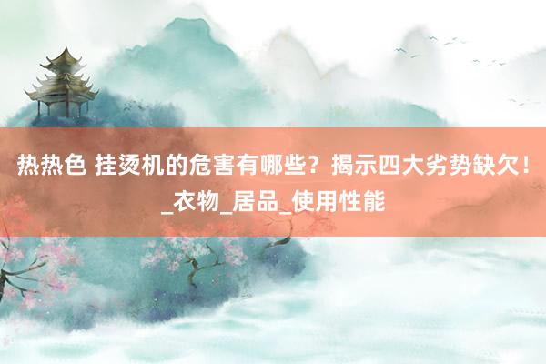 热热色 挂烫机的危害有哪些？揭示四大劣势缺欠！_衣物_居品_使用性能