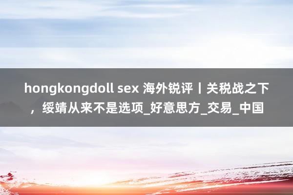 hongkongdoll sex 海外锐评丨关税战之下，绥靖从来不是选项_好意思方_交易_中国