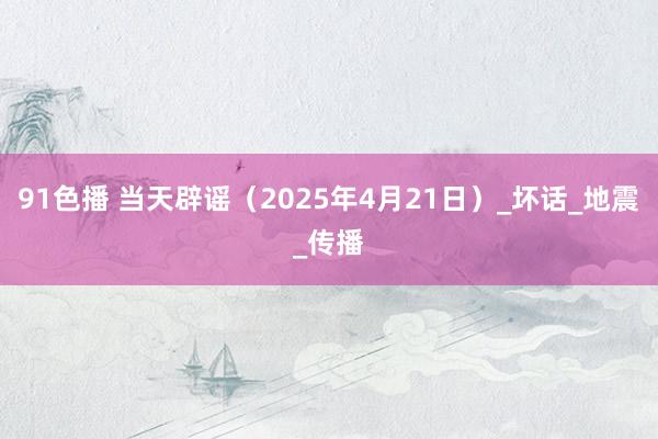 91色播 当天辟谣（2025年4月21日）_坏话_地震_传播