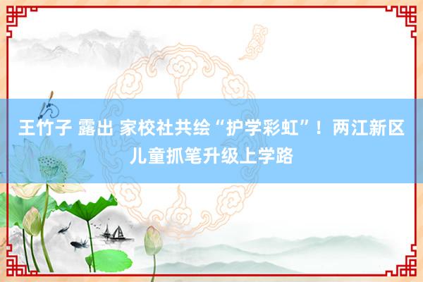 王竹子 露出 家校社共绘“护学彩虹”！两江新区儿童抓笔升级上学路
