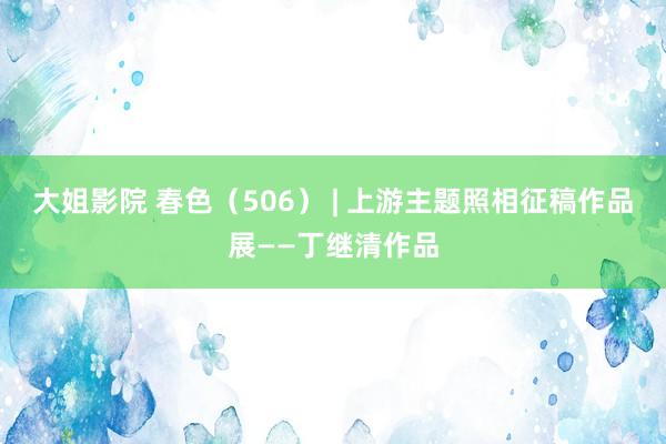 大姐影院 春色（506） | 上游主题照相征稿作品展——丁继清作品