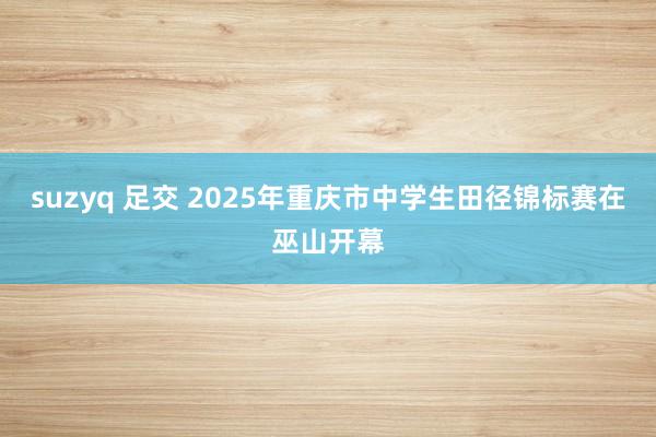 suzyq 足交 2025年重庆市中学生田径锦标赛在巫山开幕
