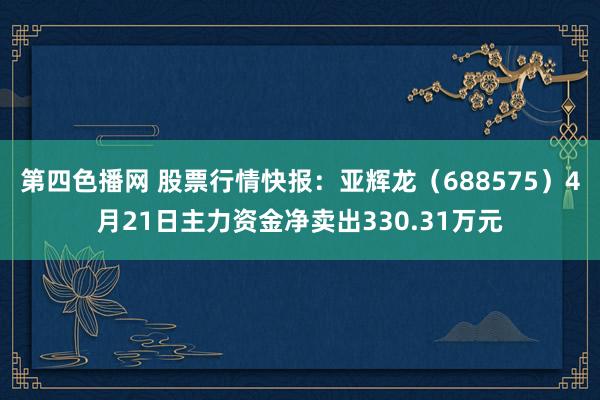 第四色播网 股票行情快报：亚辉龙（688575）4月21日主力资金净卖出330.31万元