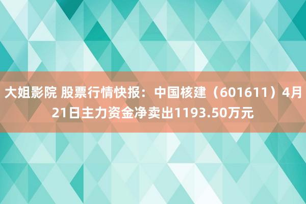 大姐影院 股票行情快报：中国核建（601611）4月21日主力资金净卖出1193.50万元