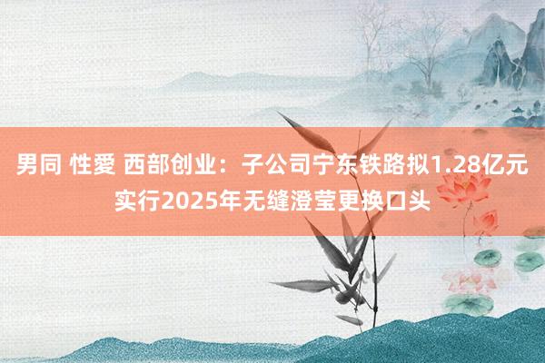 男同 性愛 西部创业：子公司宁东铁路拟1.28亿元实行2025年无缝澄莹更换口头
