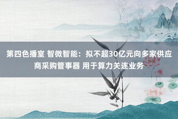 第四色播室 智微智能：拟不超30亿元向多家供应商采购管事器 用于算力关连业务