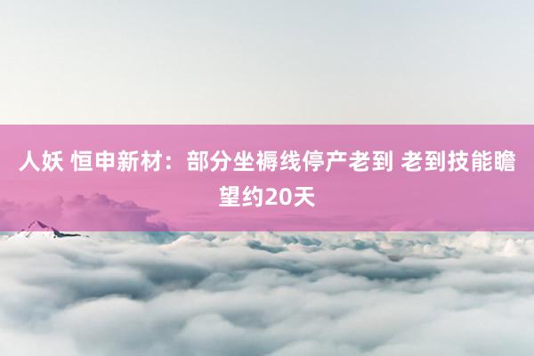人妖 恒申新材：部分坐褥线停产老到 老到技能瞻望约20天
