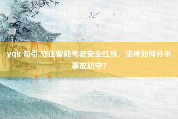 yqk 勾引 守住智能驾驶安全红线，法律如何分手事故职守？