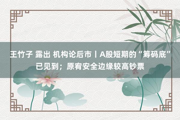 王竹子 露出 机构论后市丨A股短期的“筹码底”已见到；原宥安全边缘较高钞票